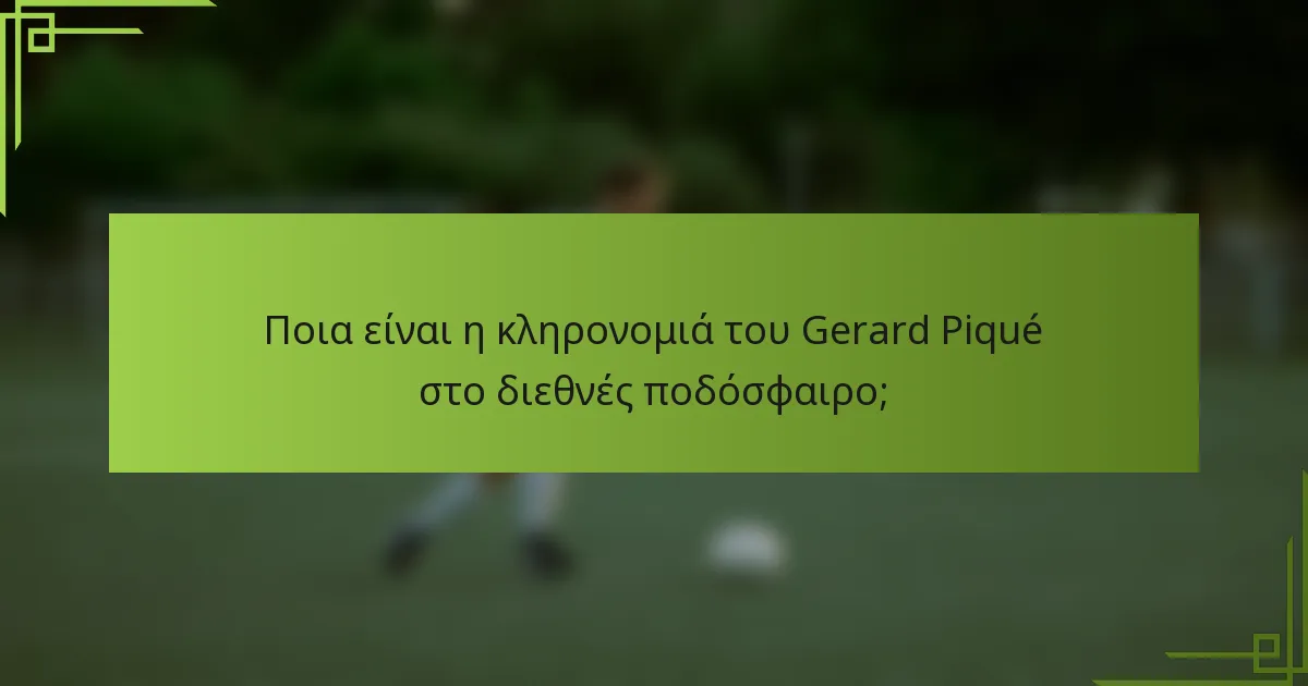 Ποια είναι η κληρονομιά του Gerard Piqué στο διεθνές ποδόσφαιρο;