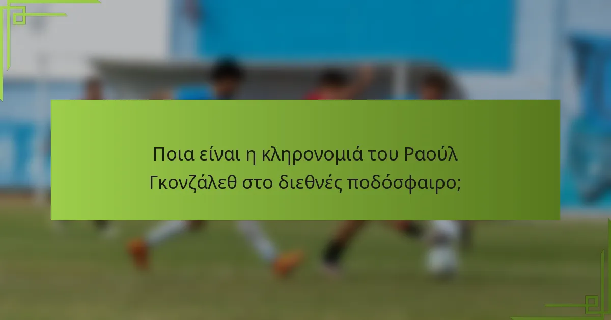 Ποια είναι η κληρονομιά του Ραούλ Γκονζάλεθ στο διεθνές ποδόσφαιρο;