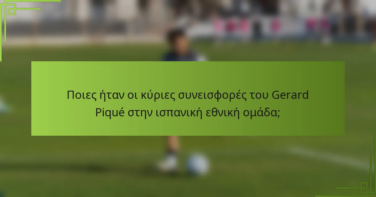 Ποιες ήταν οι κύριες συνεισφορές του Gerard Piqué στην ισπανική εθνική ομάδα;