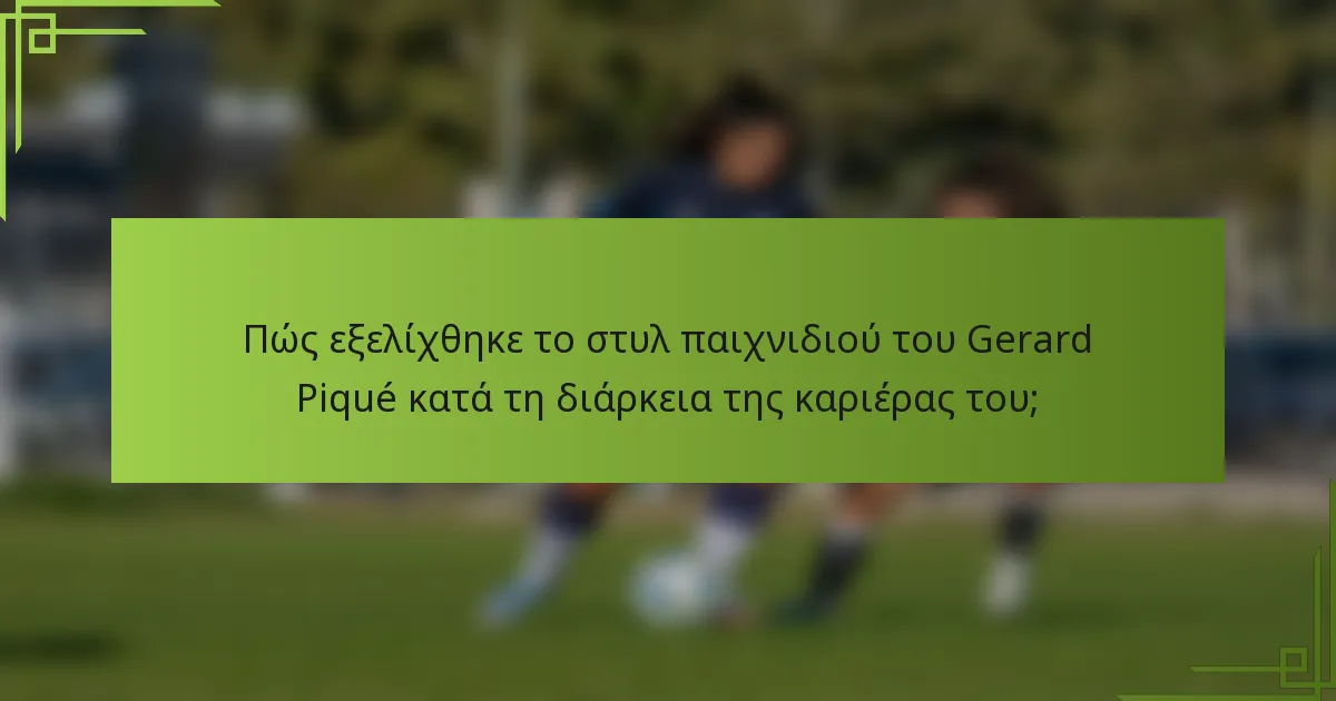 Πώς εξελίχθηκε το στυλ παιχνιδιού του Gerard Piqué κατά τη διάρκεια της καριέρας του;